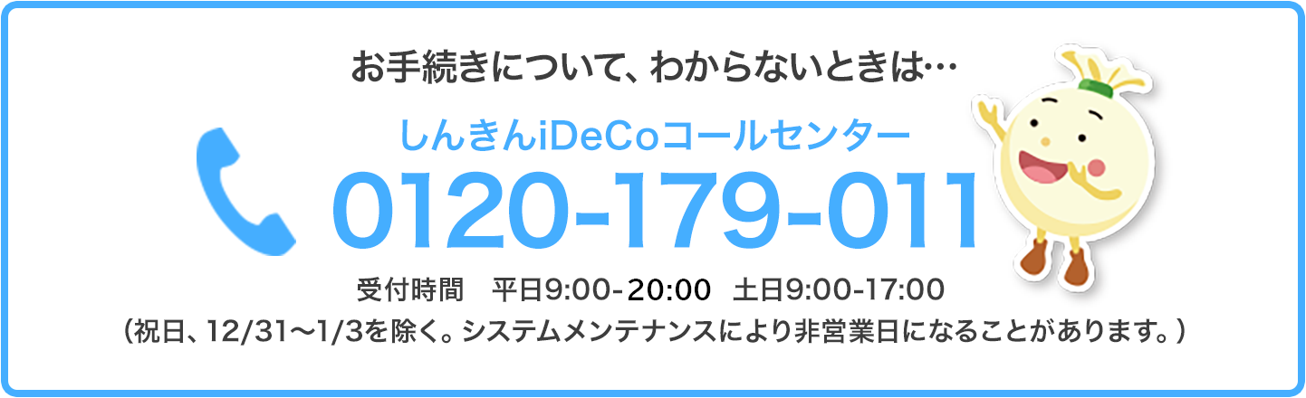 お手続きについて、わからないときは…しんきんiDeCoコールセンター 0120-179-011 受付時間 平日9:00-21:00 土日9:00-17:00（祝日、12/31～1/3を除く。システムメンテナンスにより非営業日になることがあります。）